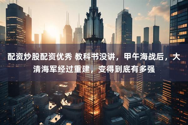 配资炒股配资优秀 教科书没讲，甲午海战后，大清海军经过重建，变得到底有多强