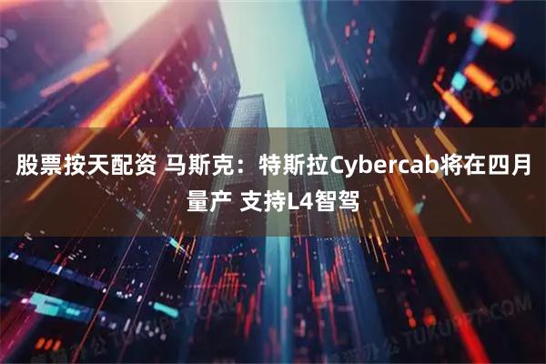 股票按天配资 马斯克：特斯拉Cybercab将在四月量产 支持L4智驾