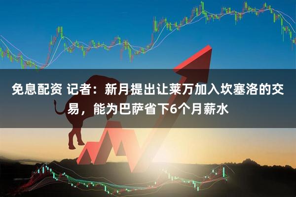 免息配资 记者：新月提出让莱万加入坎塞洛的交易，能为巴萨省下6个月薪水