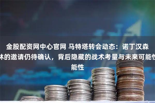 金股配资网中心官网 马特塔转会动态：诺丁汉森林的邀请仍待确认，背后隐藏的战术考量与未来可能性
