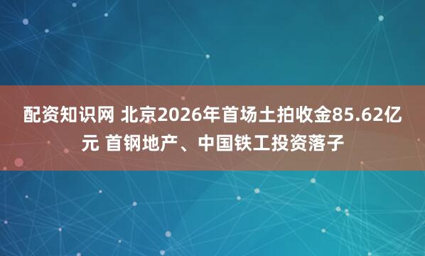 配资知识网 北京2026年首场土拍收金85.62亿元 首钢地产、中国铁工投资落子