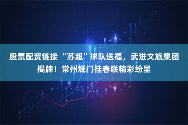 股票配资链接 “苏超”球队送福，武进文旅集团揭牌！常州城门挂春联精彩纷呈