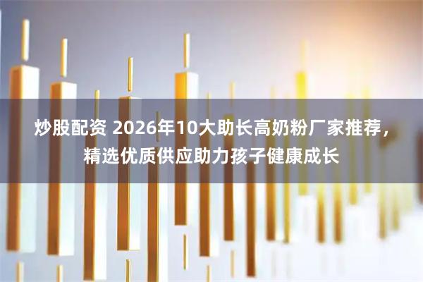 炒股配资 2026年10大助长高奶粉厂家推荐，精选优质供应助力孩子健康成长