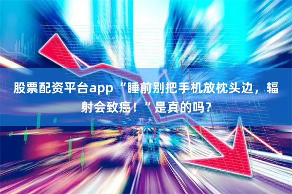 股票配资平台app “睡前别把手机放枕头边，辐射会致癌！”是真的吗？