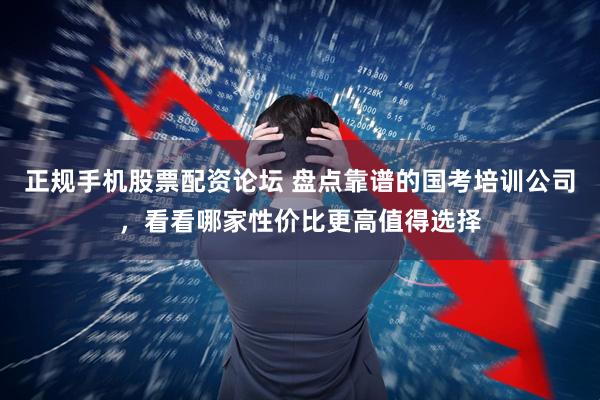 正规手机股票配资论坛 盘点靠谱的国考培训公司，看看哪家性价比更高值得选择