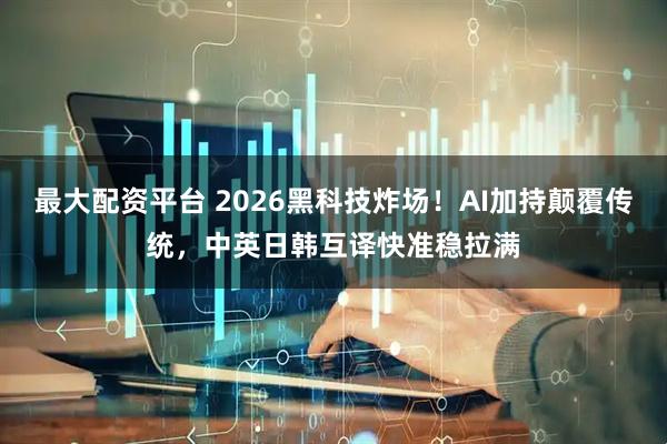 最大配资平台 2026黑科技炸场！AI加持颠覆传统，中英日韩互译快准稳拉满