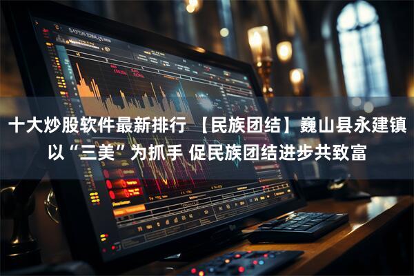 十大炒股软件最新排行 【民族团结】巍山县永建镇以“三美”为抓手 促民族团结进步共致富