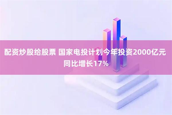 配资炒股给股票 国家电投计划今年投资2000亿元 同比增长17%