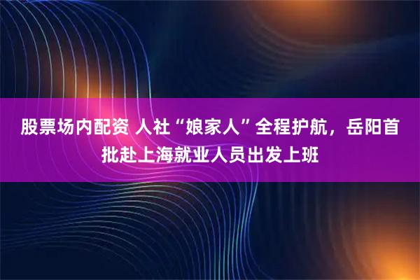 股票场内配资 人社“娘家人”全程护航，岳阳首批赴上海就业人员出发上班