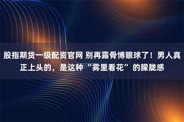 股指期货一级配资官网 别再露骨博眼球了！男人真正上头的，是这种 “雾里看花” 的朦胧感