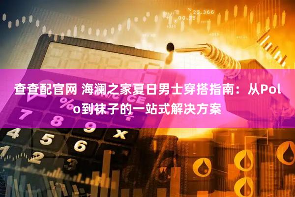 查查配官网 海澜之家夏日男士穿搭指南：从Polo到袜子的一站式解决方案