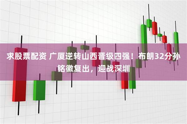 求股票配资 广厦逆转山西晋级四强！布朗32分孙铭徽复出，迎战深圳